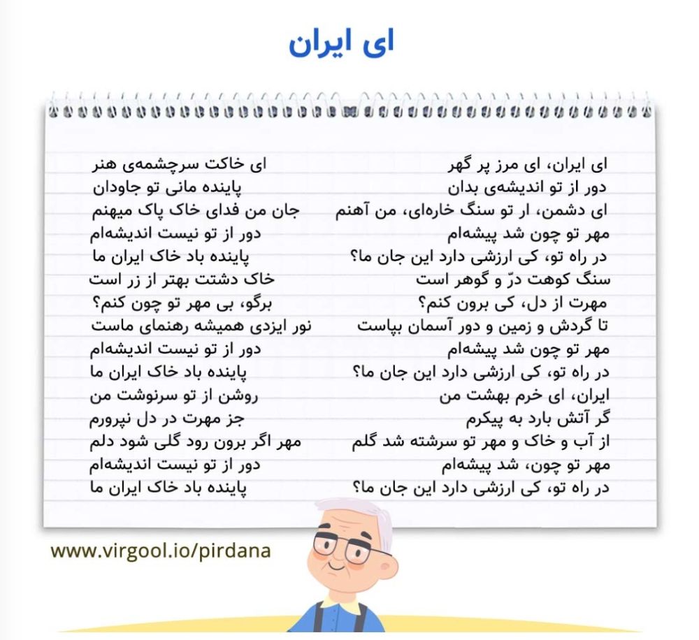 ای ایران، ای مرز پر گهر *** ای خاکت سرچشمه‌ی هنر

ای ایرن، ای مرز پرارزش، ای کشوری که خاکت سرچشمه‌ و منشا هنر و فضیلت است.

دور از تو اندیشه‌ی بدان *** پاینده مانی تو جاودان

اندیشه و افکار دشمنان از تو دور باد و همیشه پایدار و جاودان بمانی.

ای دشمن، ار تو سنگ خاره‌ای، من آهنم *** جان من فدای خاک پاک میهنم

ای دشمن، اگر تو مانند سنگی سخت هستی، من هم مثل آهن محکم هستم. جان من فدای خاک پاک کشورم باد.

مهر تو چون شد پیشه‌ام *** دور از تو نیست اندیشه‌ام

وقتی که مهر و محبت تو ای کشورم، کار من شد، فکر و اندیشه من از تو دور و جدا نیست.

در راه تو، کی ارزشی دارد این جان ما؟ *** پاینده باد خاک ایران ما

ای ایران، در راه تو جان ما ارزشی ندارد. خاک ایران ما پاینده و استوار باد.

سنگ کوهت درّ و گوهر است *** خاک دشتت بهتر از زر است

سنگ کوه‌هایت مانند مروارید و جواهر است و خاک دشتت از طلا با ارزش‌تر است.

مهرت از دل، کی برون کنم؟ *** برگو، بی مهر تو چون کنم؟

هیچگاه مهرت را از دلم بیرون نمی‌کنم. بگو بدون مهر و محبت تو چه کنم؟

تا گردش و زمین و دور آسمان بپاست *** نور ایزدی همیشه رهنمای ماست

تا زمین به دور خورشید می‌گردد و زمانه پایدار است، نور و لطف خداوند همیشه ما را راهنمایی می‌کند.

مهر تو چون شد پیشه‌ام *** دور از تو نیست اندیشه‌ام

وقتی که مهر و محبت تو ای کشورم، کار من شد، فکر و اندیشه من از تو دور و جدا نیست.

در راه تو، کی ارزشی دارد این جان ما؟ *** پاینده باد خاک ایران ما

ای ایران، در راه تو جان ما ارزشی ندارد. خاک ایران ما پاینده و استوار باد.

ایران، ای خرم بهشت من *** روشن از تو سرنوشت من

ایران، ای بهشت سرسبز من، سرنوشت من بخاطر وجود تو روشن است.

گر آتش بارد به پیکرم *** جز مهرت در دل نپرورم

اگر آتش بر من ببارد هم به جز مهر تو هیچ‌ چیز دیگری در دلم پرورش نمی‌دهم.

از آب و خاک و مهر تو سرشته شد گلم *** مهر اگر برون رود گلی شود دلم

از آب و خاک و مهر تو وجود من پدید آمد و همه وجودم از مهر و محبت تو است. اگر مهر تو از دل من بیرون برود بجز گل چیزی از من باقی نمی‌ماند. ( بدون مهر و محبت تو وجود من ارزشی ندارد و از بین خواهد رفت.)

مهر تو چون، شد پیشه‌ام *** دور از تو نیست اندیشه‌ام

وقتی که مهر و محبت تو ای کشورم، کار من شد، فکر و اندیشه من از تو دور و جدا نیست.

در راه تو، کی ارزشی دارد این جان ما؟ *** پاینده باد خاک ایران ما

ای ایران، در راه تو جان ما ارزشی ندارد. خاک ایران ما پاینده و استوار باد.

معنی لغات ای ایران:
گهر: گوهر - جواهر