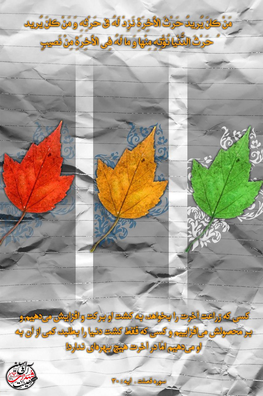منْ كَانَ يُرِيدُ حَرْثَ الْآخِرَةِ نَزِدْ لَهُ فِي حَرْثِهِ وَمَنْ كَانَ يُرِيدُ حَرْثَ الدُّنْيَا نُؤْتِهِ مِنْهَا وَمَا لَهُ فِي الْآخِرَةِ مِنْ نَصِيبٍ ? کسی که زراعت آخرت را بخواهد، بر محصولش میافزاییم و کسی که فقط دنیا را بطلبد، کمی از آن را به او میدهیم اما در آخرت هیچ بهرهای ندارد. ▫️سوره شوری، آیه ٢٠