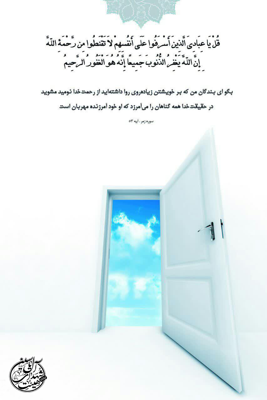 قلْ يَا عِبَادِيَ الَّذِينَ أَسْرَفُوا عَلَىٰ أَنْفُسِهِمْ لَا تَقْنَطُوا مِنْ رَحْمَةِ اللَّهِ إِنَّ اللَّهَ يَغْفِرُ الذُّنُوبَ جَمِيعًا إِنَّهُ هُوَ الْغَفُورُ الرَّحِيمُ . ? بگو ای بندگان من که بر خویشتن زیادهروی داشتهاید، از رحمت خدا ناامید نشوید که خدا همه گناهان را میآمرزد که او خود آمرزنده مهربان است. . ▫️سوره رمز، آیه ۵٣