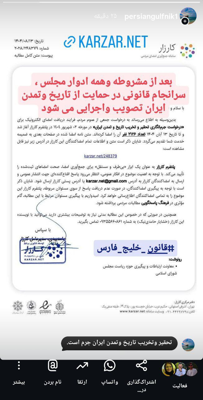 پایانی بر غربت و مظلومیت تاریخ وتمدن ایران #قانون_خلیج_فارس سالهای طولانی در انتظار طرحی از سوی نمایندگان مجلس ویا لايحه ای از سوی دولت برای تصویب قانونی در حمایت از تاریخ وتمدن ایران ماندیم و....اخیرأ این مطالبه گری باکوششی در پلتفرم فناوری برخط کارزار انجام شد  ودرخواست" جرم انگاری تحقیر وتخریب تاریخ وتمدن ایران به دبیرخانه مجلس رفت تا پس از  مشروطه  و  همه   ادوار   مجلس  سرانجام  قانونی در حمایت از تاریخ وتمدن ایران "مصوب و اجرایی   و پشتیبان تاریخ وتمدن وهویت ومیراث فرهنگی نیاکانماندر بلندای روزگاران شود❤️و نگهبان کوششها و دستاوردها ومیراث ایرانیان از گذشته های دور تا به امروز  و     فرداها.....در#دو_هزاروپانصدو_پنجاهمین_سالگرد_صدور_منشور_جاودانه_کوروشبا او و ایران عهد و پیمانی دوباره می بندیم که تا پای جان برای ایران❤️بکوشیم و نگهبان تاریخ وتمدن ایران باشیم...https://www.karzar.net/248379@persiangulfnik20👍❤️