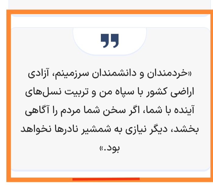 تفسیر سخن نادرشاه : عقلای سرزمین من نسلی آگاه وبا فهم که امور را بفهمند و درک کنند تربیت کنید تا بخاطر نفهمیدن امور و ظاهربینی و سطحی گرایی دشمنان کشور از آنان سوء استفاده نکند و کشور آسیب نبیند تا دیگر نیازی به شمشیر نادرها برای حفظ ایران و ایرانی نباشد چرا که تدبیر از شمشیر هزینههای مالی و جانی و زمانی کمتر و منافع بیشتر خواهد داشت. آیا کسی هست که بخواهد بفهمد؟؟؟