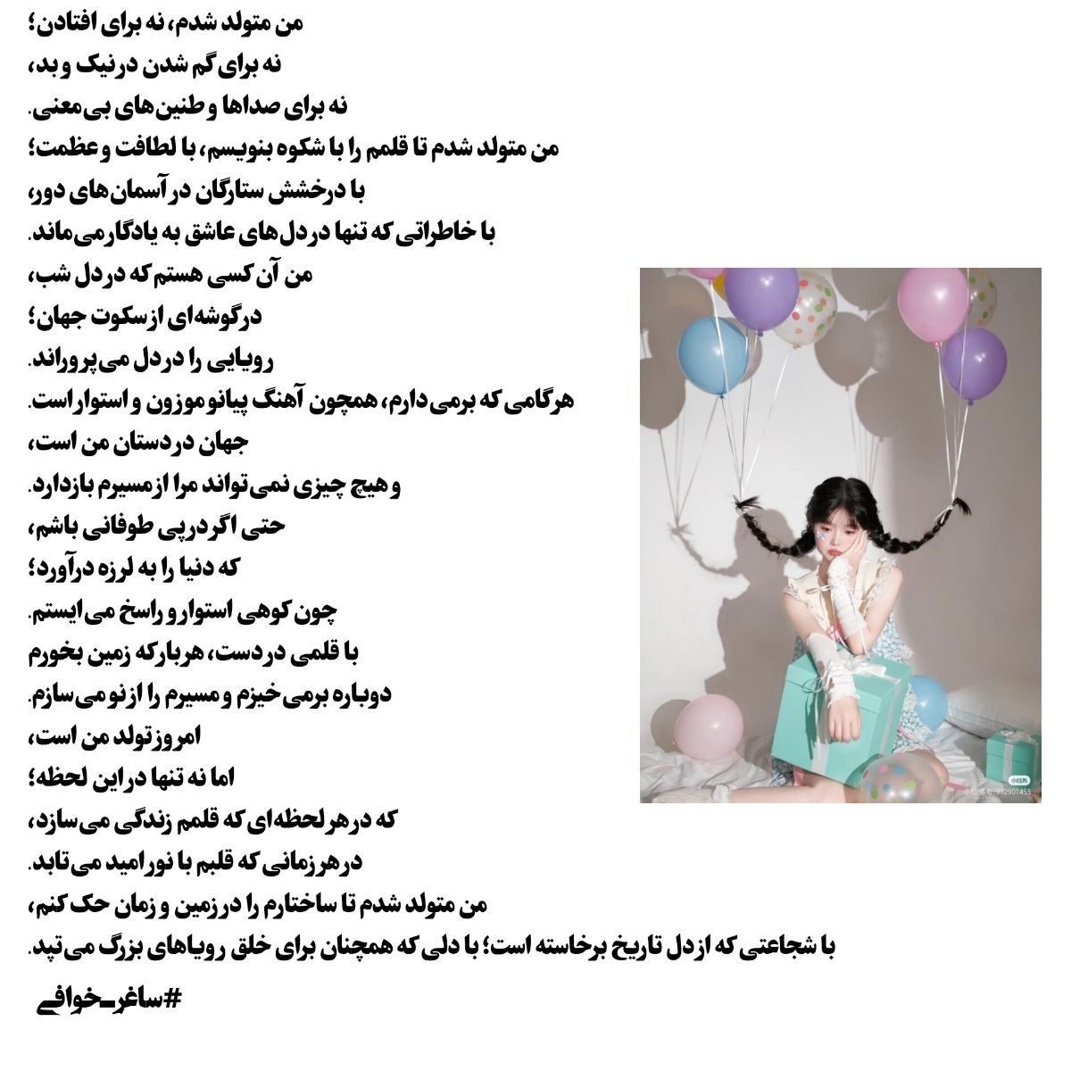 من متولد شدم، نه برای افتادن؛
نه برای گم شدن در نیک و بد،
نه برای صداها و طنین‌های بی‌معنی.
من متولد شدم تا قلمم را با شکوه بنویسم، با لطافت و عظمت؛
با درخشش ستارگان در آسمان‌های دور،
با خاطراتی که تنها در دل‌های عاشق به یادگار می‌ماند.
من آن کسی هستم که در دل شب،
در گوشه‌ای از سکوت جهان؛
رویایی را در دل می‌پروراند.
هر گامی که برمی‌دارم، همچون آهنگ پیانو موزون و استوار است.
جهان در دستان من است،
و هیچ چیزی نمی‌تواند مرا از مسیرم بازدارد.
حتی اگر در پی طوفانی باشم،
که دنیا را به لرزه درآورد؛
چون کوهی استوار و راسخ می‌ایستم.
با قلمی در دست، هر بار که زمین بخورم
دوباره برمی‌خیزم و مسیرم را از نو می‌سازم.
امروز تولد من است،
اما نه تنها در این لحظه؛
که در هر لحظه‌ای که قلمم زندگی می‌سازد،
در هر زمانی که قلبم با نور امید می‌تابد.
من متولد شدم تا ساختارم را در زمین و زمان حک کنم،
با شجاعتی که از دل تاریخ برخاسته است؛ با دلی که همچنان برای خلق رویاهای بزرگ می‌تپد.
#ساغرـخوافی