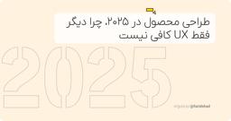 طراحی محصول در ۲۰۲۵، چرا دیگر فقط UX کافی نیست